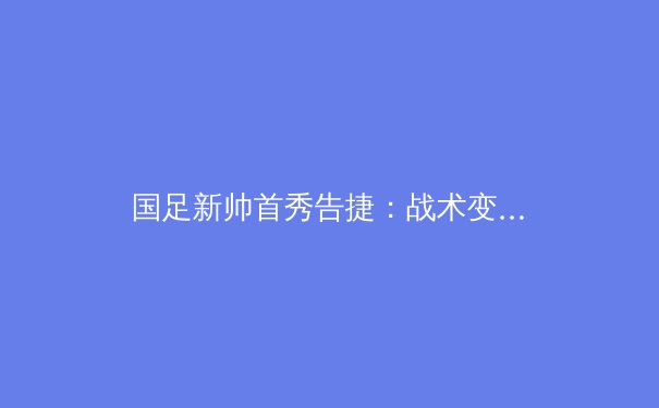 国足新帅首秀告捷：战术变革如何重塑球队精神面貌？