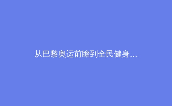 从巴黎奥运前瞻到全民健身热潮：中国体育的多元面孔与深层变革